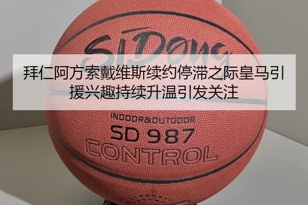 拜仁阿方索戴维斯续约停滞之际皇马引援兴趣持续升温引发关注