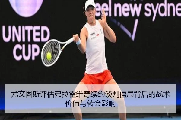 尤文图斯评估弗拉霍维奇续约谈判僵局背后的战术价值与转会影响