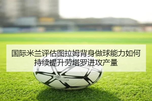 国际米兰评估图拉姆背身做球能力如何持续提升劳塔罗进攻产量