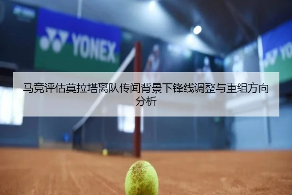 马竞评估莫拉塔离队传闻背景下锋线调整与重组方向分析