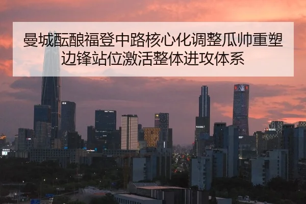 曼城酝酿福登中路核心化调整瓜帅重塑边锋站位激活整体进攻体系