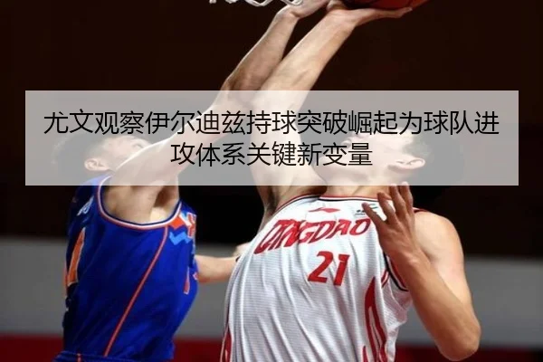 尤文观察伊尔迪兹持球突破崛起为球队进攻体系关键新变量