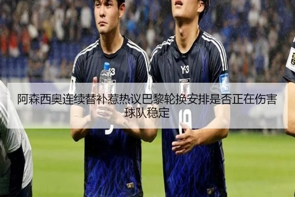阿森西奥连续替补惹热议巴黎轮换安排是否正在伤害球队稳定