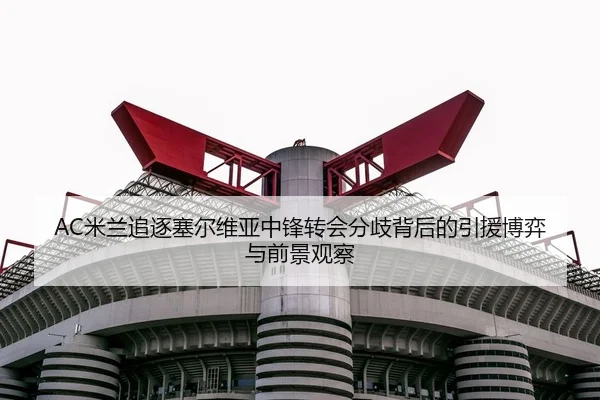 AC米兰追逐塞尔维亚中锋转会分歧背后的引援博弈与前景观察